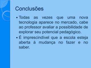 Conclusões
 Todas as vezes que uma nova
tecnologia aparece no mercado, cabe
ao professor avaliar a possibilidade de
explorar seu potencial pedagógico.
 É imprescindível que a escola esteja
aberta á mudança no fazer e no
saber.
 