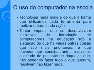 O uso do computador na escola
 Tecnologia nada mais é do que a forma
que utilizamos cada ferramenta para
realizar determinada ação.
 Tentar impedir que se desenvolvam
iniciativas de introdução de
computadores na educação sob a
alegação de que há várias outras coisas
que são mais prioritárias, e que
deveriam ser atendidas antes, é assumir
a atitude de passividade daqueles que,
não podendo fazer tudo o que querem,
resolvem não fazer nada.
 