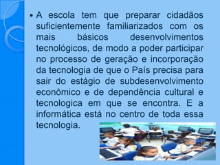  A escola tem que preparar cidadãos
suficientemente familiarizados com os
mais básicos desenvolvimentos
tecnológicos, de modo a poder participar
no processo de geração e incorporação
da tecnologia de que o País precisa para
sair do estágio de subdesenvolvimento
econômico e de dependência cultural e
tecnologica em que se encontra. E a
informática está no centro de toda essa
tecnologia.
 