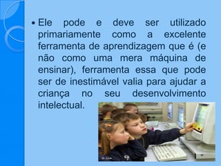  Ele pode e deve ser utilizado
primariamente como a excelente
ferramenta de aprendizagem que é (e
não como uma mera máquina de
ensinar), ferramenta essa que pode
ser de inestimável valia para ajudar a
criança no seu desenvolvimento
intelectual.
 