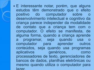  E interessante notar, porém, que alguns
estudos têm demonstrado que o efeito
positivo do computador sobre o
desenvolvimento intelectual e cognitivo da
criança parece independer da modalidade
de contato que a criança tem com o
computador. O efeito se manifesta, de
alguma forma, quando a criança aprende
a programar, seja quando usa o
computador para aprender outros
conteúdos, seja quando usa programas
aplicativos genéricos, como
processadores de texto, gerenciadores de
bancos de dados, planilhas eletrônicas ou
mesmo quando utiliza o computador para
 