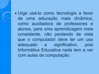  Urge usá-lo como tecnologia a favor
de uma educação mais dinâmica,
como auxiliadora de professores e
alunos, para uma aprendizagem mais
consistente, não perdendo de vista
que o computador deve ter um uso
adequado e significativo, pois
Informática Educativa nada tem a ver
com aulas de computação.
 
