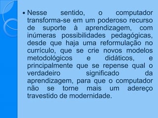  Nesse sentido, o computador
transforma-se em um poderoso recurso
de suporte à aprendizagem, com
inúmeras possibilidades pedagógicas,
desde que haja uma reformulação no
currículo, que se crie novos modelos
metodológicos e didáticos, e
principalmente que se repense qual o
verdadeiro significado da
aprendizagem, para que o computador
não se torne mais um adereço
travestido de modernidade.
 