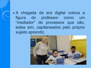  A chegada da era digital coloca a
figura do professor como um
“mediador” de processos que são,
estes sim, capitaneados pelo próprio
sujeito aprendiz.
 