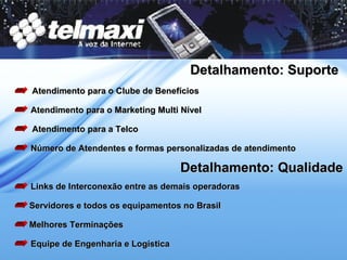 Detalhamento: Suporte Atendimento para o Clube de Benefícios Atendimento para o Marketing Multi Nível Atendimento para a Telco Número de Atendentes e formas personalizadas de atendimento Detalhamento: Qualidade Links de Interconexão entre as demais operadoras Servidores e todos os equipamentos no Brasil Melhores Terminações Equipe de Engenharia e Logística 