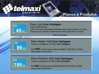 Planos e Produtos Plano Light  Com Vantagem Clube de Benefícios Linha VoIP com chamadas ilimitadas para outros usuários do clube Franquia com acessos a Baixíssimas tarifas para todo o mundo (Plano Recarga) Plano Master 1000  Com Vantagem Todas as vantagens do Plano  Com Vantagem Até  1000  minutos para qualquer telefone DDD,DDI e celular, descontado proporcional Plano Premium 3000  Com Vantagem Todas as vantagens do Plano  Com Vantagem Até  3000   minutos para qualquer telefone DDD,DDI e celular, descontato proporcional R$   49 ,00 R$   99 ,00 R$   199 ,00 