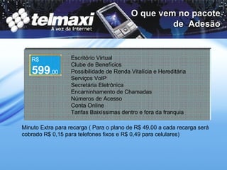 O que vem no pacote de  Adesão Escritório Virtual Clube de Benefícios Possibilidade de Renda Vitalícia e Hereditária Serviços VoIP Secretária Eletrônica Encaminhamento de Chamadas Números de Acesso Conta Online Tarifas Baixíssimas dentro e fora da franquia   R$ 599 ,00 Minuto Extra para recarga ( Para o plano de R$ 49,00 a cada recarga será cobrado R$ 0,15 para telefones fixos e R$ 0,49 para celulares) 