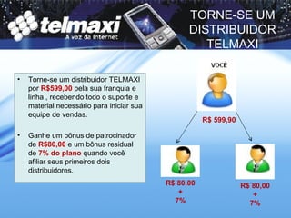 TORNE-SE UM DISTRIBUIDOR TELMAXI Torne-se um distribuidor TELMAXI por  R$599,00  pela sua franquia e linha , recebendo todo o suporte e material necessário para iniciar sua equipe de vendas. Ganhe um bônus de patrocinador de  R$80,00  e um bônus residual de  7% do plano  quando você afiliar seus primeiros dois distribuidores. R$ 599,90 R$ 80,00 + 7% R$ 80,00 + 7% 