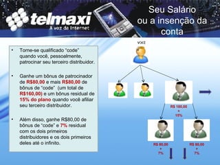 Torne-se qualificado “code” quando você, pessoalmente, patrocinar seu terceiro distribuidor.  Ganhe um bônus de patrocinador de  R$80,00  e mais  R$80,00  de bônus de “code”  (um total de  R$160,00)  e um bônus residual de  15% do plano  quando você afiliar seu terceiro distribuidor.  Além disso, ganhe R$80,00 de bônus de “code” e  7%  residual com os dois primeiros distribuidores e os dois primeiros deles até o infinito. Seu Salário ou a insenção da conta R$ 180,00 + 15% R$ 80,00 + 7% R$ 80,00 + 7% 