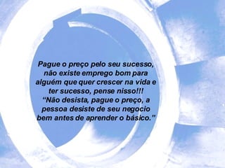 Pague o preço pelo seu sucesso, não existe emprego bom para alguém que quer crescer na vida e ter sucesso, pense nisso!!! “ Não desista, pague o preço, a pessoa desiste de seu negocio bem antes de aprender o básico.” 