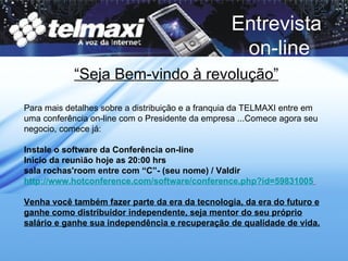 Para mais detalhes sobre a distribuição e a franquia da TELMAXI entre em uma conferência on-line com o Presidente da empresa ...Comece agora seu negocio, comece já: Instale o software da Conferência on-line  Inicio da reunião hoje as 20:00 hrs  sala rochas'room entre com “C”- (seu nome) / Valdir http://www.hotconference.com/software/conference.php?id=59831005   Venha você também fazer parte da era da tecnologia, da era do futuro e ganhe como distribuidor independente, seja mentor do seu próprio salário e ganhe sua independência e recuperação de qualidade de vida. Entrevista  on-line “ Seja Bem-vindo à revolução” 