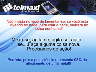 Não insista no vicio de lamentar-se, se você esta vivendo no nada, para criar o nada, morrera no coisa nenhuma!! Mexa-se, agita-se, agita-se, agita-se....Faça alguma coisa nova. Precisamos de ação! Persista, pois a persistência representa 98% do atingimento de uma meta!!!  