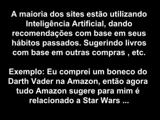 A maioria dos sites estão utilizando
Inteligência Artificial, dando
recomendações com base em seus
hábitos passados. Sugerindo livros​​
com base em outras compras , etc.
Exemplo: Eu comprei um boneco do
Darth Vader na Amazon, então agora
tudo Amazon sugere para mim é
relacionado a Star Wars ...
 