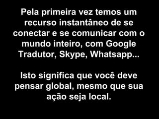 Pela primeira vez temos um
recurso instantâneo de se
conectar e se comunicar com o
mundo inteiro, com Google
Tradutor, Skype, Whatsapp...
Isto significa que você deve
pensar global, mesmo que sua
ação seja local.
 
