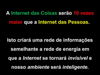 A Internet das Coisas serão 10 vezes
maior que a Internet das Pessoas.
Isto criará uma rede de informações
semelhante a rede de energia em
que a Internet se tornará invisível e
nosso ambiente será inteligente.
 