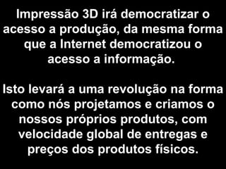 Impressão 3D irá democratizar o
acesso a produção, da mesma forma
que a Internet democratizou o
acesso a informação.
Isto levará a uma revolução na forma
como nós projetamos e criamos o
nossos próprios produtos, com
velocidade global de entregas e
preços dos produtos físicos.
 