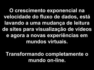 O crescimento exponencial na
velocidade do fluxo de dados, está
lavando a uma mudança de leitura
de sites para visualização de vídeos
e agora a novas experiências em
mundos virtuais.
Transformando completamente o
mundo on-line.
 