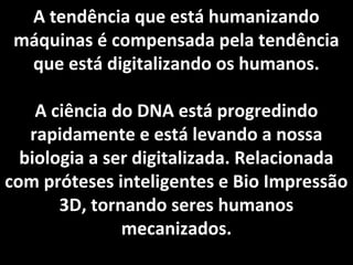 A tendência que está humanizando
máquinas é compensada pela tendência
que está digitalizando os humanos.
A ciência do DNA está progredindo
rapidamente e está levando a nossa
biologia a ser digitalizada. Relacionada
com próteses inteligentes e Bio Impressão
3D, tornando seres humanos
mecanizados.
 