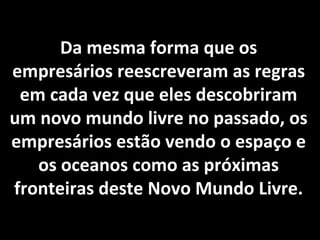 Da mesma forma que os
empresários reescreveram as regras
em cada vez que eles descobriram
um novo mundo livre no passado, os
empresários estão vendo o espaço e
os oceanos como as próximas
fronteiras deste Novo Mundo Livre.
 