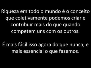 Riqueza em todo o mundo é o conceito
que coletivamente podemos criar e
contribuir mais do que quando
competem uns com os outros.
É mais fácil isso agora do que nunca, e
mais essencial o que fazemos.
 