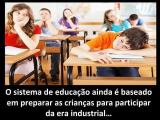 O sistema de educação ainda é baseado
em preparar as crianças para participar
da era industrial…
 