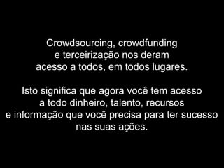 Crowdsourcing, crowdfunding
e terceirização nos deram
acesso a todos, em todos lugares.
Isto significa que agora você tem acesso
a todo dinheiro, talento, recursos
e informação que você precisa para ter sucesso
nas suas ações.
 