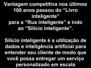 Vantagem competitiva nos últimos
100 anos passou do “Livro
inteligente”
para a “Rua inteligente” e indo
ao “Silício inteligente”.
Silício inteligente é a utilização de
dados e inteligência artificial para
entender seu cliente de modo que
você possa entregar um serviço
personalizado em escala
 