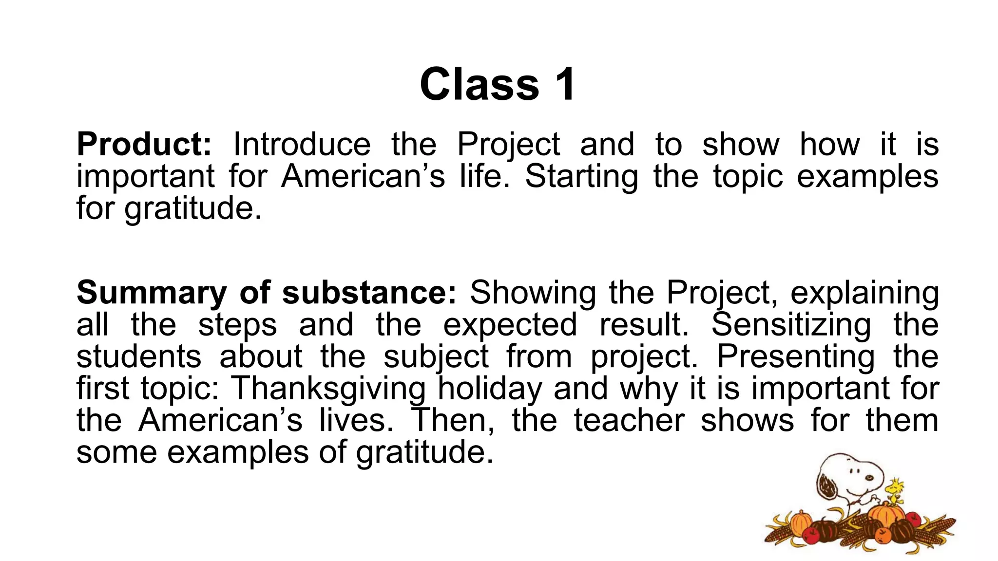 Class 1
Product: Introduce the Project and to show how it is
important for American’s life. Starting the topic examples
for gratitude.
Summary of substance: Showing the Project, explaining
all the steps and the expected result. Sensitizing the
students about the subject from project. Presenting the
first topic: Thanksgiving holiday and why it is important for
the American’s lives. Then, the teacher shows for them
some examples of gratitude.
 