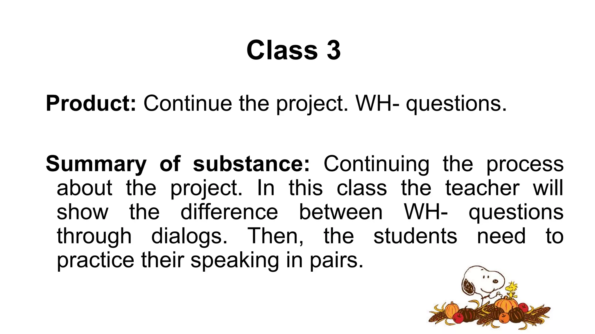 Class 3
Product: Continue the project. WH- questions.
Summary of substance: Continuing the process
about the project. In this class the teacher will
show the difference between WH- questions
through dialogs. Then, the students need to
practice their speaking in pairs.
 