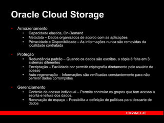 Oracle Cloud Storage 
• Armazenamento 
• Capacidade elástica, On-Demand 
• Metadata – Dados organizados de acordo com as aplicações 
• Privacidade e Disponibilidade – As informações nunca são removidas da 
localidade contratada 
• Proteção 
• Redundância padrão – Quando os dados são escritos, a cópia é feita em 3 
sistemas diferentes 
• Encriptação – Facilidade por permitir criptografia diretamente pelo usuário de 
acesso 
• Auto-regeneração – Informações são verificadas constantemente para não 
permitir dados corrompidos 
• Gerenciamento 
• Controle de acesso individual – Permite controlar os grupos que tem acesso a 
escrita e leitura dos dados. 
• Renovação de espaço – Possibilita a definição de políticas para descarte de 
dados 
 