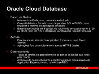 Oracle Cloud Database 
• Banco de Dados 
• Isolamento – Cada base contratada é dedicada. 
• Compatibilidade – Permite o uso de padrões SQL e PL/SQL para 
englobar o máximo de aplicações possíveis 
• Elasticidade através de 3 opções de volume de armazenamentô: 5, 20 
ou 50GB (com 30, 120 e 300GB de transferência respectivamente). 
• Acesso 
• Permite acesso através do Application Express ou Java Cloud 
Service. 
• Aplicações fora do ambiente com acesso HTTPS (Web) 
• Gerenciamento 
• Todas as tarefas de gerenciamento do Banco de Dados são feitas 
pela Oracle. 
• Ambiente de desenvolvimento e implementações feitas através do 
Application Express, incluso na oferta (APEX) 
 
