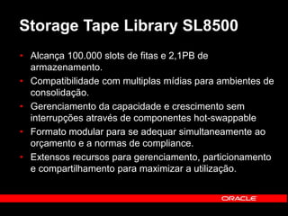 Storage Tape Library SL8500 
• Alcança 100.000 slots de fitas e 2,1PB de 
armazenamento. 
• Compatibilidade com multiplas mídias para ambientes de 
consolidação. 
• Gerenciamento da capacidade e crescimento sem 
interrupções através de componentes hot-swappable 
• Formato modular para se adequar simultaneamente ao 
orçamento e a normas de compliance. 
• Extensos recursos para gerenciamento, particionamento 
e compartilhamento para maximizar a utilização. 
 
