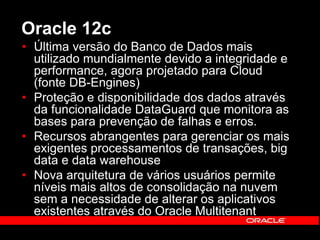 Oracle 12c 
• Última versão do Banco de Dados mais 
utilizado mundialmente devido a integridade e 
performance, agora projetado para Cloud 
(fonte DB-Engines) 
• Proteção e disponibilidade dos dados através 
da funcionalidade DataGuard que monitora as 
bases para prevenção de falhas e erros. 
• Recursos abrangentes para gerenciar os mais 
exigentes processamentos de transações, big 
data e data warehouse 
• Nova arquitetura de vários usuários permite 
níveis mais altos de consolidação na nuvem 
sem a necessidade de alterar os aplicativos 
existentes através do Oracle Multitenant 
 