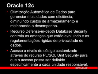 Oracle 12c 
• Otimização Automática de Dados para 
gerenciar mais dados com eficiência, 
diminuindo custos de armazenamento e 
melhorando o desempenho. 
• Recurso Defense-in-depth Database Security 
controla as ameaças que estão evoluindo e as 
regulamentações rígidas de privacidade de 
dados. 
• Acesso a níveis de código customizado 
através do recurso PL/SQL Unit Security para 
que o acesso possa ser definido 
especificamente a cada unidade responsável. 
 
