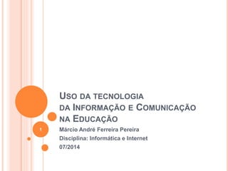 USO DA TECNOLOGIA
DA INFORMAÇÃO E COMUNICAÇÃO
NA EDUCAÇÃO
Márcio André Ferreira Pereira
Disciplina: Informática e Internet
07/2014
1
 