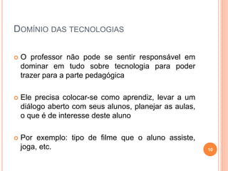 DOMÍNIO DAS TECNOLOGIAS
 O professor não pode se sentir responsável em
dominar em tudo sobre tecnologia para poder
trazer para a parte pedagógica
 Ele precisa colocar-se como aprendiz, levar a um
diálogo aberto com seus alunos, planejar as aulas,
o que é de interesse deste aluno
 Por exemplo: tipo de filme que o aluno assiste,
joga, etc. 10
 