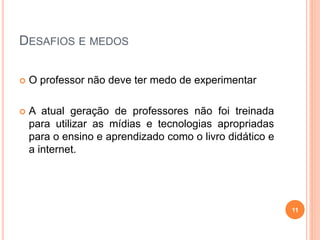 DESAFIOS E MEDOS
 O professor não deve ter medo de experimentar
 A atual geração de professores não foi treinada
para utilizar as mídias e tecnologias apropriadas
para o ensino e aprendizado como o livro didático e
a internet.
11
 