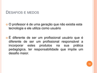 DESAFIOS E MEDOS
 O professor é de uma geração que não existia esta
tecnologia e ele utiliza como usuário
 É diferente de ser um profissional usuário que é
diferente de ser um profissional responsável a
incorporar estes produtos na sua prática
pedagógica, ter responsabilidade que impõe um
desafio maior.
12
 