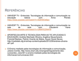 REFERÊNCIAS
 UNIVESP TV - Entrevista: Tecnologias de informação e comunicação na
educação básica com Anna Penido
https://www.youtube.com/watch?v=ZQHi9Cld0po
 UNIVESP TV - Entrevista: Tecnologias de informação e comunicação na
sala de aula com Claudemir Viana
https://www.youtube.com/watch?v=Uf6MYEZNHF8
 APORTES DA ARTE E TECNOLOGIA PARA AS TIC APLICADAS À
EDUCAÇÃO, Andréia Machado Oliveira, Angélica Neuscharank,
Francieli Backes, Patrick Vicente de Matos, Suyan Souto Neves,
http://medialab.ufg.br/art/wp-content/uploads/2012/09/andreia-oliveira-
all1.pdf
 O Ensino mediado pelas tecnologias de informação e comunicação,
Juliane Corrêa, http://www.ufvjm.edu.br/prograd/regulamento-dos-
cursos/doc_view/341-o-ensino-mediado-pelas-tecnologias-de-
informacao-comunicacao.html
13
 