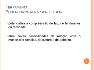 FERRAMENTA
PODEROSA PARA A APRENDIZAGEM
 potencializa a compreensão de fatos e fenômenos
da realidade
 abre novas possibilidades de relação com o
mundo das ciências, da cultura e do trabalho.
4
 
