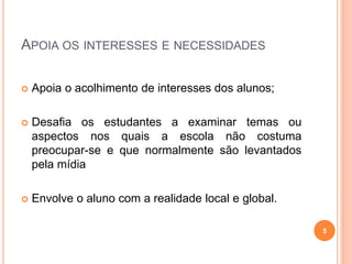APOIA OS INTERESSES E NECESSIDADES
 Apoia o acolhimento de interesses dos alunos;
 Desafia os estudantes a examinar temas ou
aspectos nos quais a escola não costuma
preocupar-se e que normalmente são levantados
pela mídia
 Envolve o aluno com a realidade local e global.
5
 