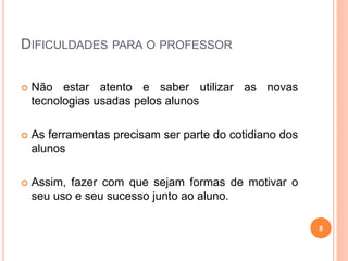 DIFICULDADES PARA O PROFESSOR
 Não estar atento e saber utilizar as novas
tecnologias usadas pelos alunos
 As ferramentas precisam ser parte do cotidiano dos
alunos
 Assim, fazer com que sejam formas de motivar o
seu uso e seu sucesso junto ao aluno.
8
 