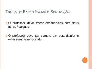 TROCA DE EXPERIÊNCIAS E RENOVAÇÃO
 O professor deve trocar experiências com seus
pares / colegas
 O professor deve ser sempre um pesquisador e
estar sempre renovando.
9
 