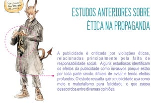 ESTUDOS ANTERIORES SOBRE
            ÉTICA NA PROPAGANDA

A publicidade é criticada por violações éticas,
relacionadas principalmente pela falta de
responsabilidade social. Alguns estudiosos identificam
os efeitos da publicidade como invasivos porque estão
por toda parte sendo difíceis de evitar e tendo efeitos
profundos. O estudo ressalta que a publicidade usa como
meio o materialismo para felicidade, o que causa
desacordos entre diversas opiniões.
 