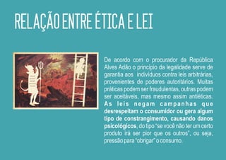 RELAÇÃO ENTRE ÉTICA E LEI
                De acordo com o procurador da República
                Alves Adão o princípio da legalidade serve de
                garantia aos indivíduos contra leis arbitrárias,
                provenientes de poderes autoritários. Muitas
                práticas podem ser fraudulentas, outras podem
                ser aceitáveis, mas mesmo assim antiéticas.
                As leis negam campanhas que
                desrespeitam o consumidor ou gera algum
                tipo de constrangimento, causando danos
                psicológicos, do tipo “se você não ter um certo
                produto irá ser pior que os outros”, ou seja,
                pressão para “obrigar” o consumo.
 