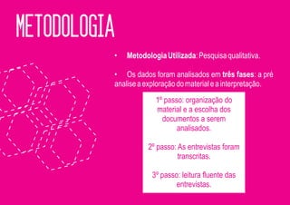 METODOLOGIA
          •   Metodologia Utilizada: Pesquisa qualitativa.

          • Os dados foram analisados em três fases: a pré
          analise a exploração do material e a interpretação.
                       1º passo: organização do
                       material e a escolha dos
                         documentos a serem
                              analisados.

                     2º passo: As entrevistas foram
                               transcritas.

                      3º passo: leitura fluente das
                              entrevistas.
 