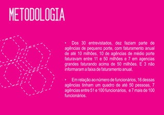 METODOLOGIA
          • Dos 30 entrevistados, dez faziam parte de
          agências de pequeno porte, com faturamento anual
          de até 10 milhões, 10 de agências de médio porte
          faturavam entre 11 e 50 milhões e 7 em agencias
          grandes faturando acima de 50 milhões. E 3 não
          informaram a faixa de faturamento anual.

          • Em relação ao número de funcionários, 16 dessas
          agências tinham um quadro de até 50 pessoas, 7
          agências entre 51 e 100 funcionários, e 7 mais de 100
          funcionários.
 