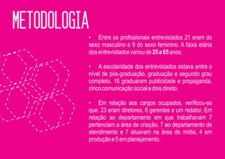 METODOLOGIA
          • Entre os profissionais entrevistados 21 eram do
          sexo masculino e 9 do sexo feminino. A faixa etária
          dos entrevistados variou de 25 a 65 anos.

          • A escolaridade dos entrevistados estava entre o
          nível de pós-graduação, graduação e segundo grau
          completo. 16 graduaram publicidade e propaganda,
          cinco comunicação social e dois direito.

          • Em relação aos cargos ocupados, verificou-se
          que: 23 eram diretores, 6 gerentes e um redator. Em
          relação ao departamento em que trabalhavam 7
          pertenciam a área de criação, 7 ao departamento de
          atendimento e 7 atuavam na área de mídia, 4 em
          produção e 5 em planejamento.
 