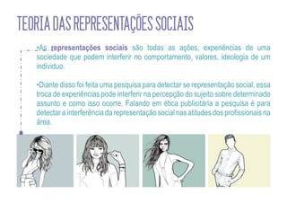 TEORIA DAS REPRESENTAÇÕES SOCIAIS
   •As representações sociais são todas as ações, experiências de uma
   sociedade que podem interferir no comportamento, valores, ideologia de um
   individuo.

   •Diante disso foi feita uma pesquisa para detectar se representação social, essa
   troca de experiências pode interferir na percepção do sujeito sobre determinado
   assunto e como isso ocorre. Falando em ética publicitária a pesquisa é para
   detectar a interferência da representação social nas atitudes dos profissionais na
   área.
 