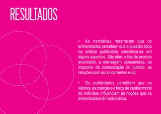 RESULTADOS
             • As narrativas mostraram que os
             entrevistados percebem que a questão ética
             na prática publicitária concretiza-se em
             alguns aspectos. São eles: o tipo de produto
             anunciado, a mensagem apresentada, os
             impactos da comunicação no publico, as
             relações com os concorrentes e etc.

             • Os publicitários acreditam que os
             valores, as crenças e a força de caráter moral
             do indivíduo influenciam as noções que os
             entrevistados têm sobre ética.
 